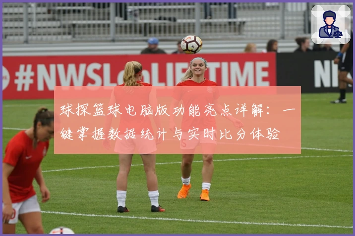 球探篮球电脑版功能亮点详解：一键掌握数据统计与实时比分体验