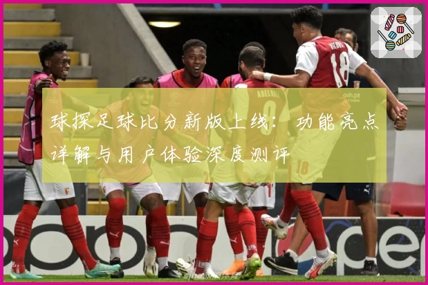 球探足球比分新版上线：功能亮点详解与用户体验深度测评