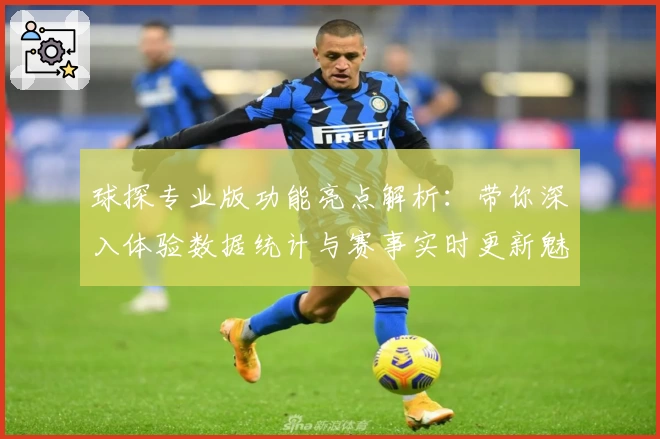 球探专业版功能亮点解析:带你深入体验数据统计与赛事实时更新魅力