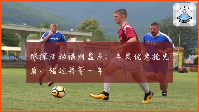 球探活动福利盘点：年度优惠抢先看，错过再等一年