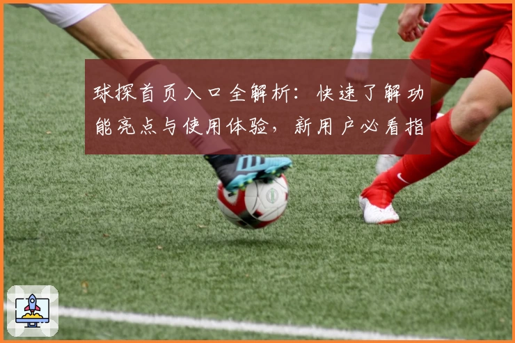球探首页入口全解析：快速了解功能亮点与使用体验，新用户必看指南