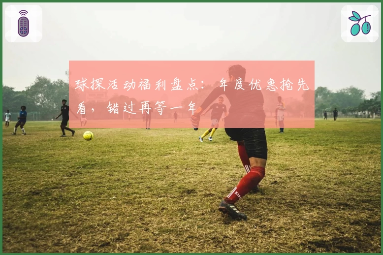 球探活动福利盘点：年度优惠抢先看，错过再等一年