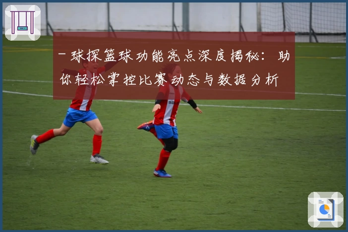 - 球探篮球功能亮点深度揭秘：助你轻松掌控比赛动态与数据分析