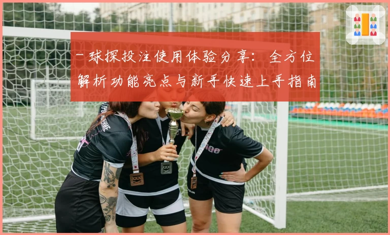 - 球探投注使用体验分享：全方位解析功能亮点与新手快速上手指南
