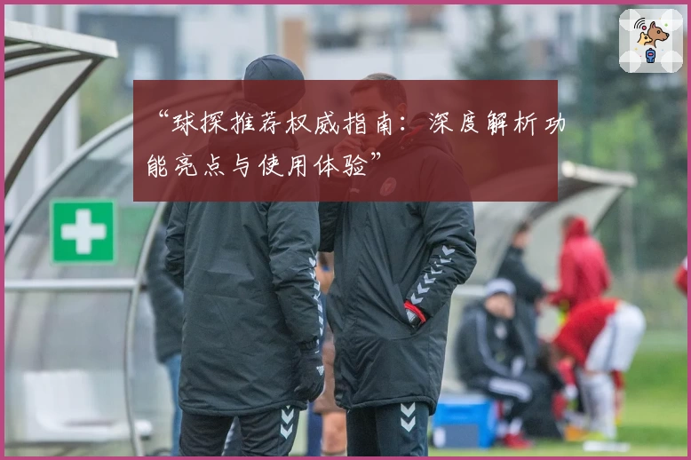 “球探推荐权威指南：深度解析功能亮点与使用体验”