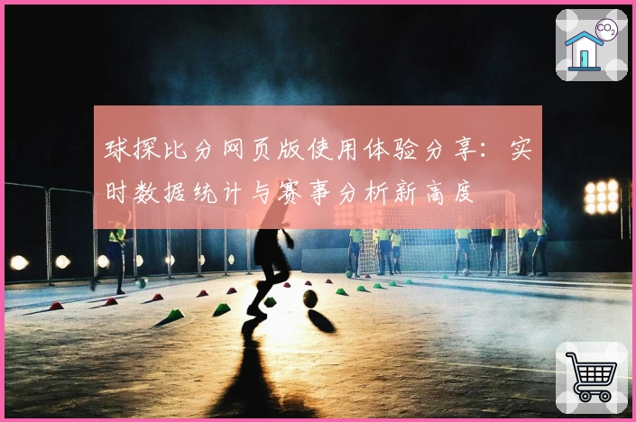 球探比分网页版使用体验分享：实时数据统计与赛事分析新高度