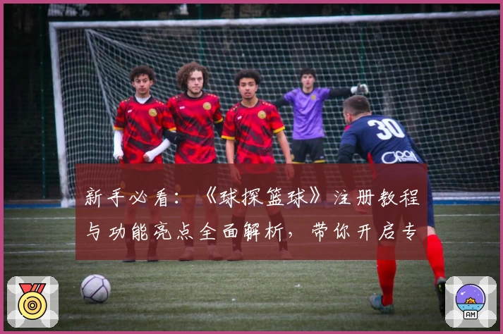 新手必看：《球探篮球》注册教程与功能亮点全面解析，带你开启专业数据分析之旅